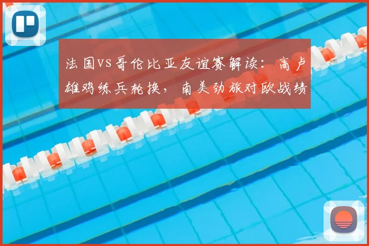 法国vs哥伦比亚友谊赛解读：高卢雄鸡练兵轮换，南美劲旅对欧战绩成看点，附比赛前瞻与2026世界杯备战观察