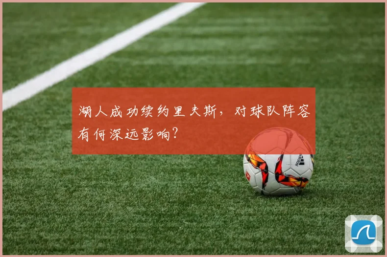 湖人成功续约里夫斯，对球队阵容有何深远影响？