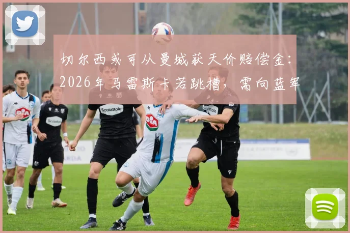 切尔西或可从曼城获天价赔偿金：2026年马雷斯卡若跳槽，需向蓝军支付多少解约金？